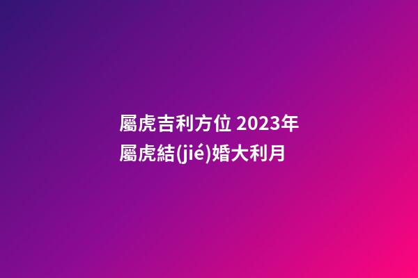 屬虎吉利方位 2023年屬虎結(jié)婚大利月
